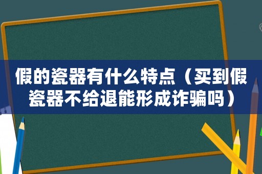 假的瓷器有什么特點（買到假瓷器不給退能形成詐騙嗎）