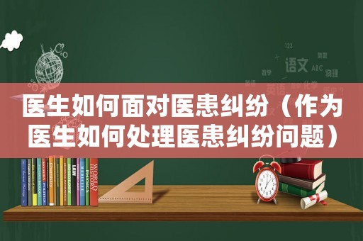 醫生如何面對醫患糾紛（作為醫生如何處理醫患糾紛問題）