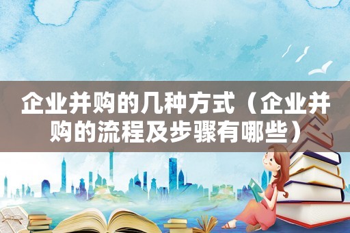 企業并購的幾種方式（企業并購的流程及步驟有哪些）