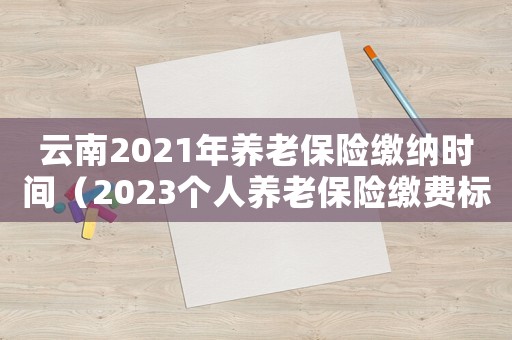 云南2021年養(yǎng)老保險繳納時間（2023個人養(yǎng)老保險繳費標準云南）
