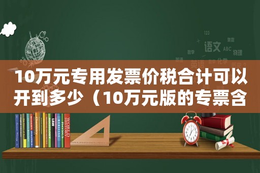 10萬元專用發(fā)票價(jià)稅合計(jì)可以開到多少（10萬元版的專票含稅最多能開多少）