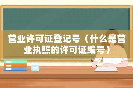 營業(yè)許可證登記號（什么是營業(yè)執(zhí)照的許可證編號）