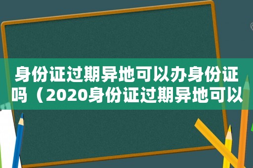 身份證過期異地可以辦身份證嗎（2020身份證過期異地可以辦理嗎）