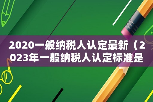 2020一般納稅人認定最新（2023年一般納稅人認定標準是多少）
