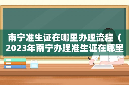 南寧準生證在哪里辦理流程（2023年南寧辦理準生證在哪里辦）