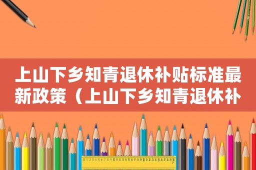 上山下鄉知青退休補貼標準最新政策（上山下鄉知青退休補貼政策是什么意思）