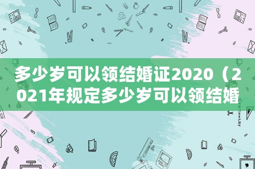 多少歲可以領結婚證2020（2021年規定多少歲可以領結婚證）