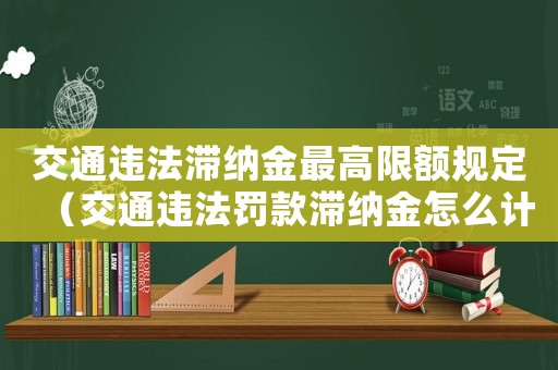 交通違法滯納金最高限額規定（交通違法罰款滯納金怎么計算）