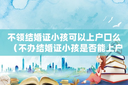 不領結婚證小孩可以上戶口么（不辦結婚證小孩是否能上戶口本）