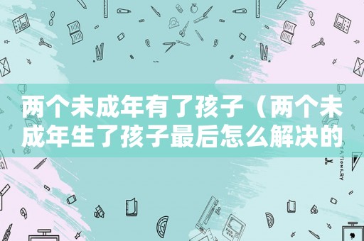 兩個未成年有了孩子（兩個未成年生了孩子最后怎么解決的?）