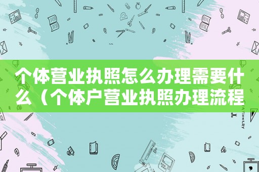 個體營業(yè)執(zhí)照怎么辦理需要什么（個體戶營業(yè)執(zhí)照辦理流程是怎樣的呢）