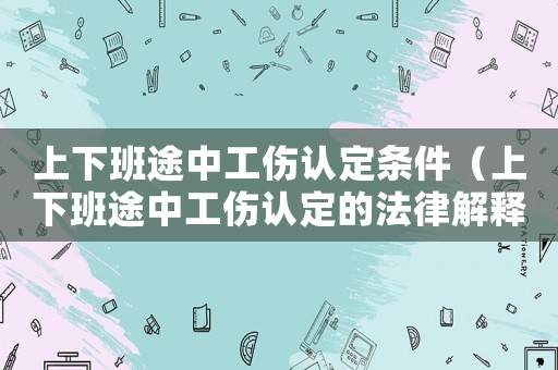 上下班途中工傷認定條件（上下班途中工傷認定的法律解釋是）