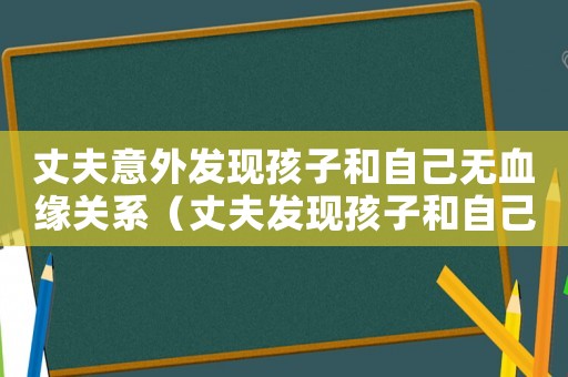 丈夫意外發(fā)現(xiàn)孩子和自己無血緣關(guān)系（丈夫發(fā)現(xiàn)孩子和自己沒有血緣關(guān)系）