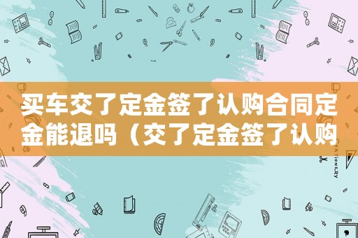 買車交了定金簽了認購合同定金能退嗎（交了定金簽了認購合同定金能退嗎）