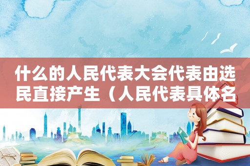 什么的人民代表大會代表由選民直接產生（人民代表具體名額由什么規定而設立）