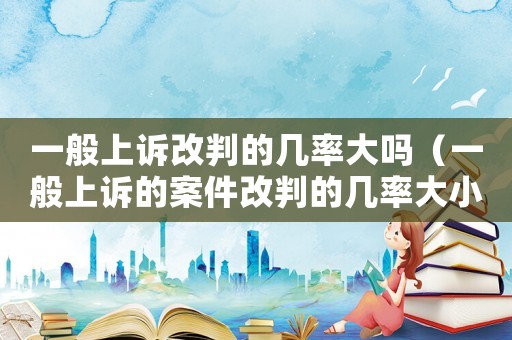 一般上訴改判的幾率大嗎（一般上訴的案件改判的幾率大小了）