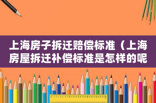上海房子拆遷賠償標(biāo)準(zhǔn)（上海房屋拆遷補(bǔ)償標(biāo)準(zhǔn)是怎樣的呢）