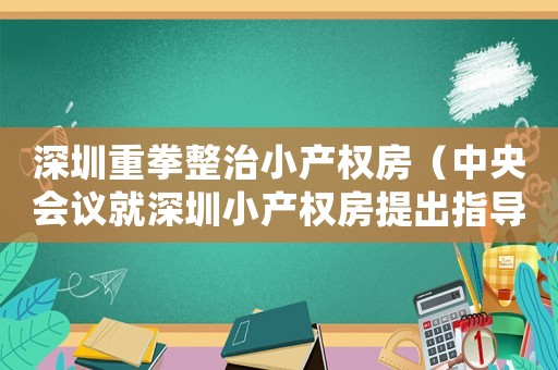 深圳重拳整治小產(chǎn)權(quán)房（中央會(huì)議就深圳小產(chǎn)權(quán)房提出指導(dǎo)意見）