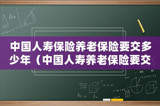 中國(guó)人壽保險(xiǎn)養(yǎng)老保險(xiǎn)要交多少年（中國(guó)人壽養(yǎng)老保險(xiǎn)要交多少年才可以退）