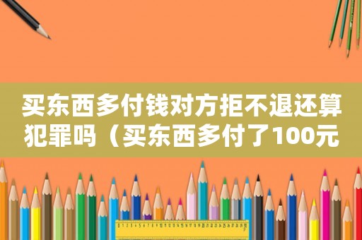 買東西多付錢對方拒不退還算犯罪嗎（買東西多付了100元該不該回去要）