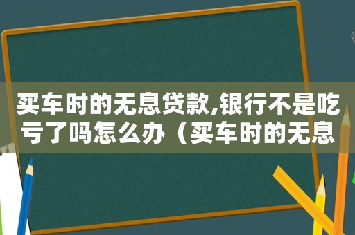 買車時的無息貸款,銀行不是吃虧了嗎怎么辦（買車時的無息貸款,銀行不是吃虧了嗎）