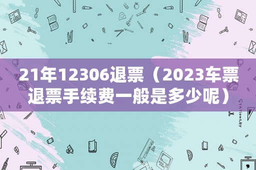 21年12306退票（2023車票退票手續費一般是多少呢）