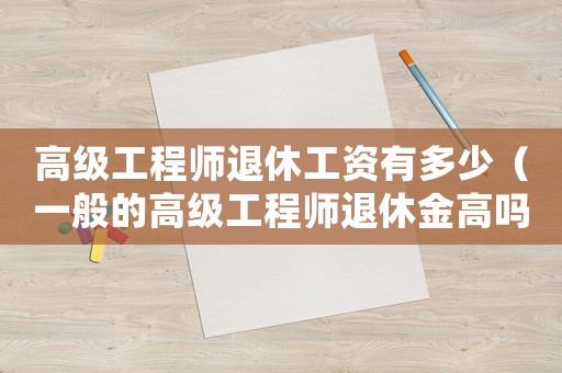 高級工程師退休工資有多少（一般的高級工程師退休金高嗎多少）