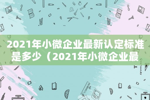 2021年小微企業最新認定標準是多少（2021年小微企業最新認定標準）