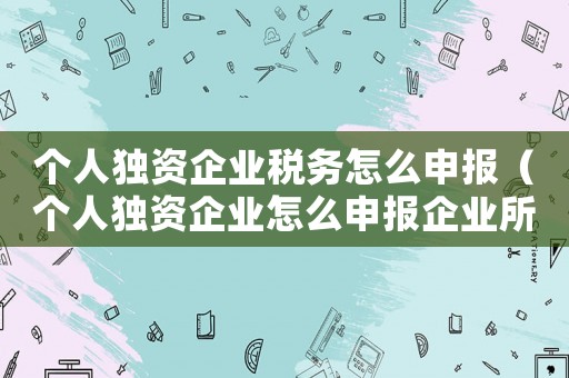 個人獨資企業稅務怎么申報（個人獨資企業怎么申報企業所得稅）
