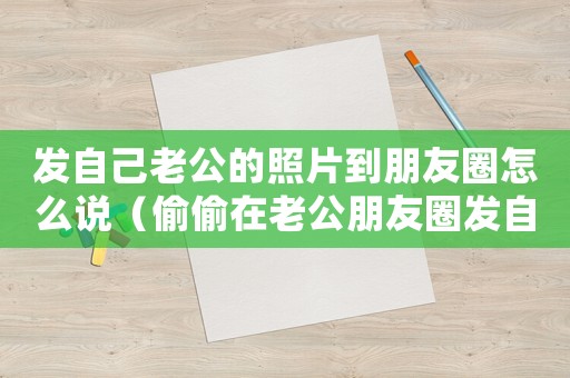 發自己老公的照片到朋友圈怎么說（偷偷在老公朋友圈發自己照片的說說）