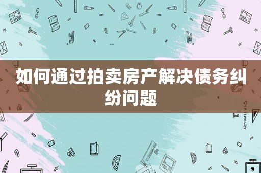 如何通過拍賣房產解決債務糾紛問題
