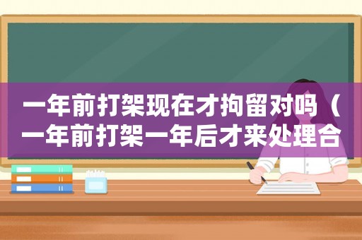 一年前打架現在才拘留對嗎（一年前打架一年后才來處理合適嗎）