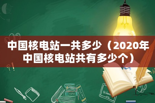 中國核電站一共多少（2020年中國核電站共有多少個）