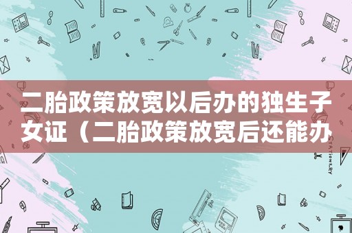 二胎政策放寬以后辦的獨(dú)生子女證（二胎政策放寬后還能辦獨(dú)生子女證嗎）