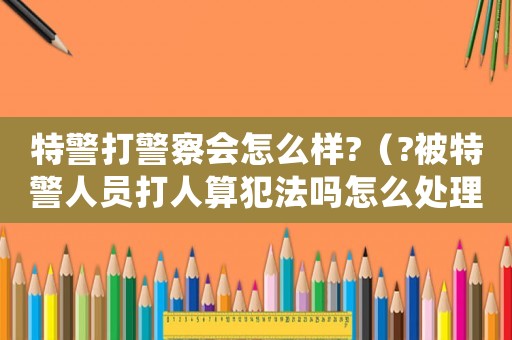 特警打警察會怎么樣?（?被特警人員打人算犯法嗎怎么處理）
