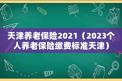 天津養老保險2021（2023個人養老保險繳費標準天津）