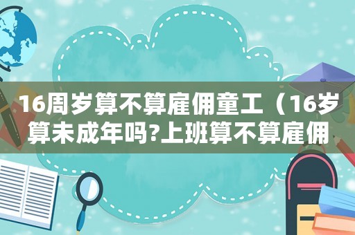 16周歲算不算雇傭童工（16歲算未成年嗎?上班算不算雇傭童工）