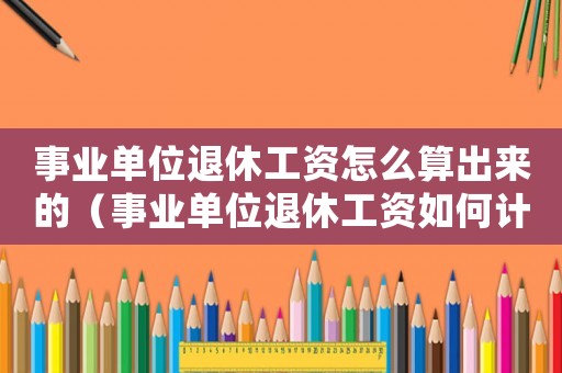 事業單位退休工資怎么算出來的（事業單位退休工資如何計算舉例說明）