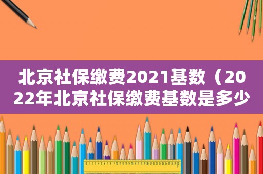 北京社保繳費2021基數（2022年北京社保繳費基數是多少）