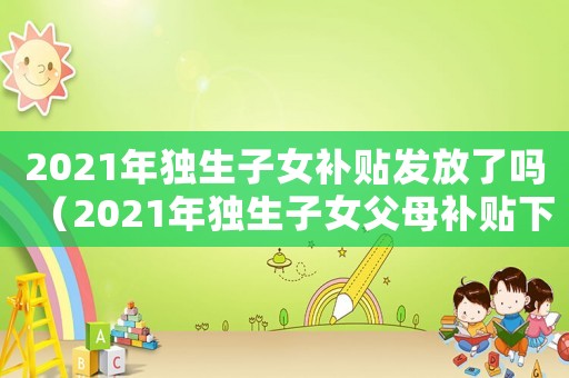 2021年獨生子女補貼發放了嗎（2021年獨生子女父母補貼下來了嗎）