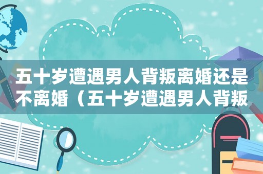 五十歲遭遇男人背叛離婚還是不離婚（五十歲遭遇男人背叛離婚還是不離）