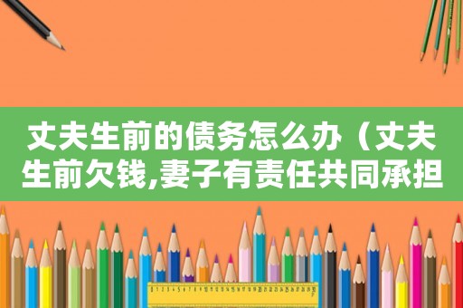 丈夫生前的債務怎么辦（丈夫生前欠錢,妻子有責任共同承擔嗎）