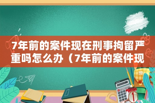 7年前的案件現在刑事拘留嚴重嗎怎么辦（7年前的案件現在刑事拘留嚴重嗎）
