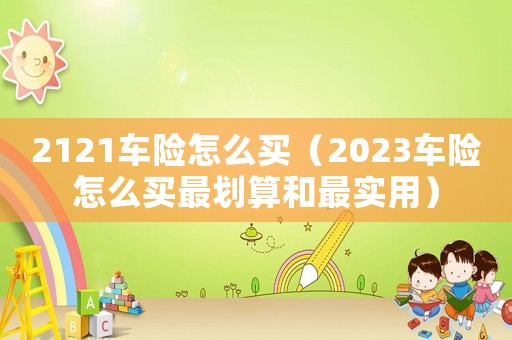 2121車險(xiǎn)怎么買（2023車險(xiǎn)怎么買最劃算和最實(shí)用）