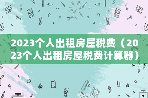 2023個(gè)人出租房屋稅費(fèi)（2023個(gè)人出租房屋稅費(fèi)計(jì)算器）