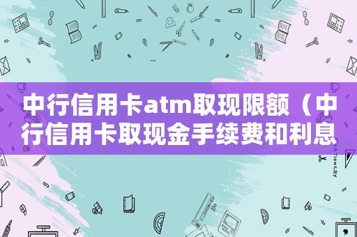 中行信用卡atm取現(xiàn)限額（中行信用卡取現(xiàn)金手續(xù)費(fèi)和利息多少）