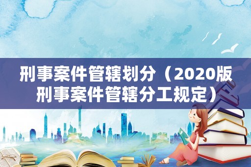 刑事案件管轄劃分（2020版刑事案件管轄分工規(guī)定）