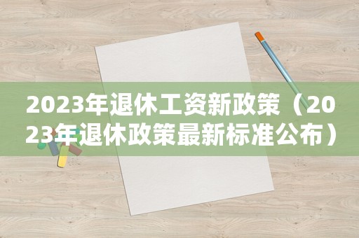 2023年退休工資新政策（2023年退休政策最新標準公布）