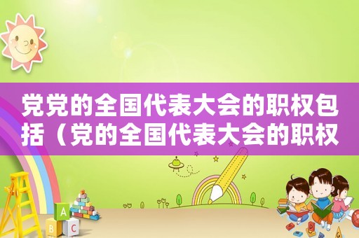 黨黨的全國代表大會的職權包括（黨的全國代表大會的職權是什么意思）