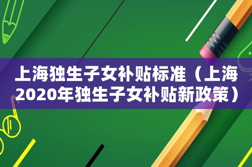 上海獨生子女補貼標準（上海2020年獨生子女補貼新政策）